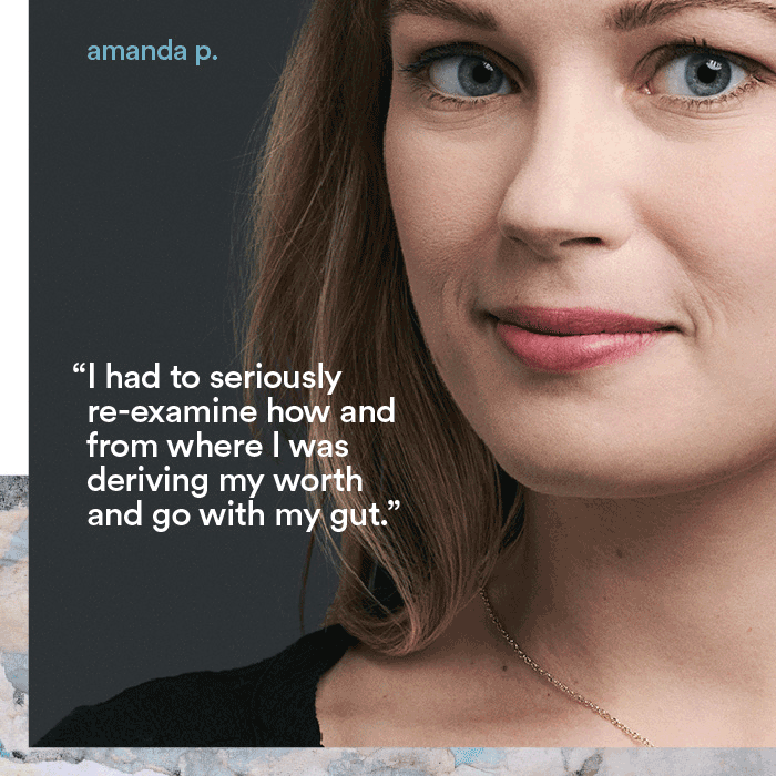 I had to seriously re-examine how and from where I was deriving my worth and go with my gut. - amanda p.