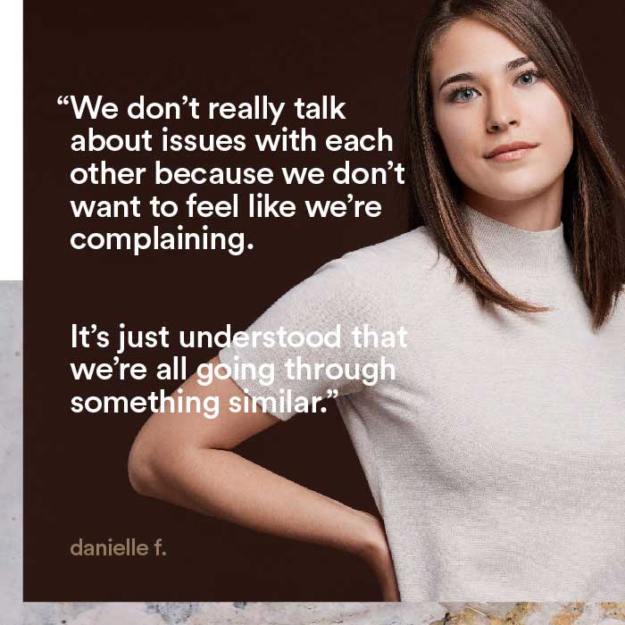 We don't really talk about issues with each other because we don't want to feel like we're complaining. It's just understood that we're all going through something similar. - danielle f.