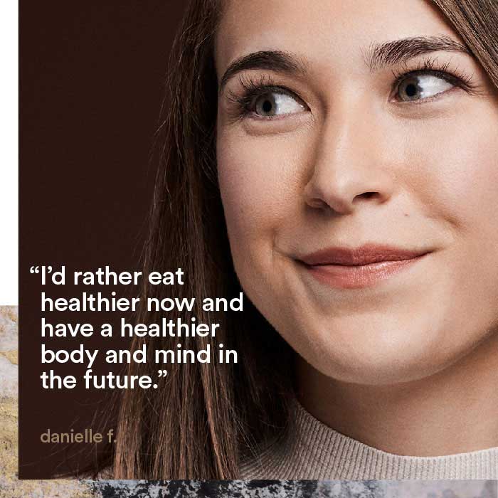 I'd rather eat healthier now and have a healthier body and mind in the future. - danielle f.