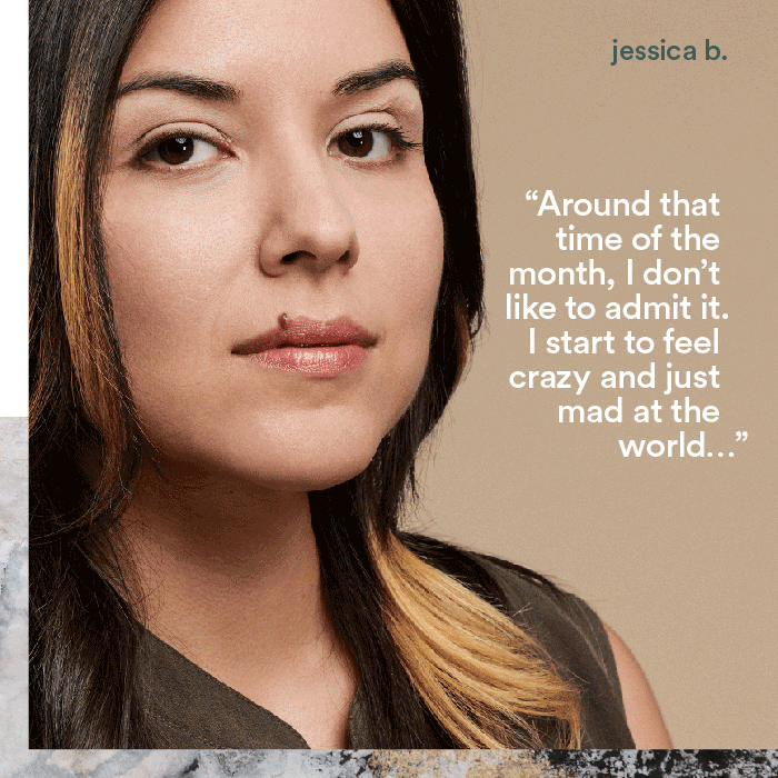 Around that time of the month, I don't like to admit it. I start to feel crazy and just mad at the world... - jessica b.